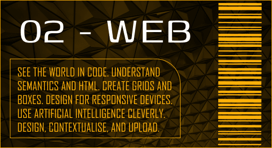 See the world in code. Understand semantics and HTML. Create grids and boxes. Design for responsive devices. Use artificial intelligence cleverly. Design, contextualise, and upload.