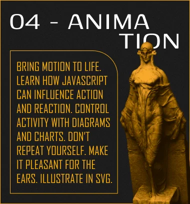 Bring motion to life. Learn how JavaScript can influence action and reaction. Control activity with diagrams and charts. Don't repeat yourself. Make it pleasant for the ears. Illustrate in SVG.